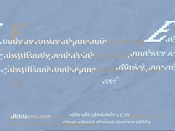 E de todas as coisas de que não pudestes ser justificados pela lei de Moisés, por ele é justificado todo o que crê.