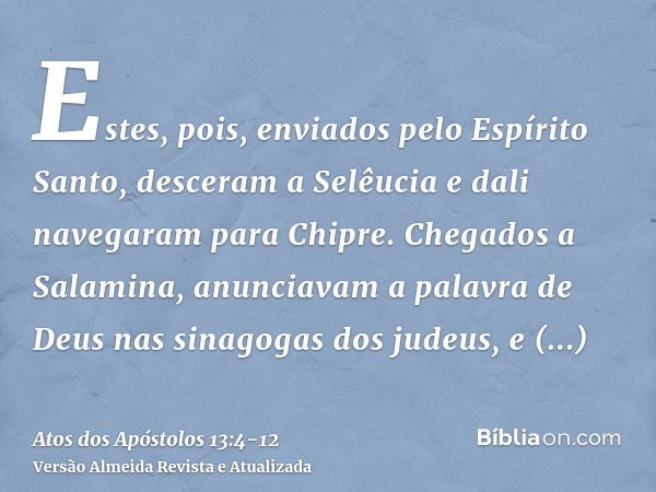 Estes, pois, enviados pelo Espírito Santo, desceram a Selêucia e dali navegaram para Chipre.Chegados a Salamina, anunciavam a palavra de Deus nas sinagogas dos 