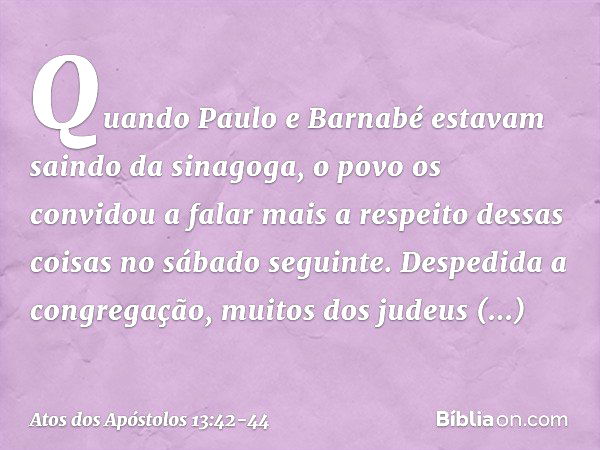 Quando Paulo e Barnabé estavam saindo da sinagoga, o povo os convidou a falar mais a respeito dessas coisas no sábado seguinte. Despedida a congregação, muitos 