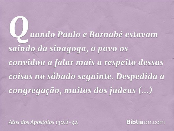 Quando Paulo e Barnabé estavam saindo da sinagoga, o povo os convidou a falar mais a respeito dessas coisas no sábado seguinte. Despedida a congregação, muitos 