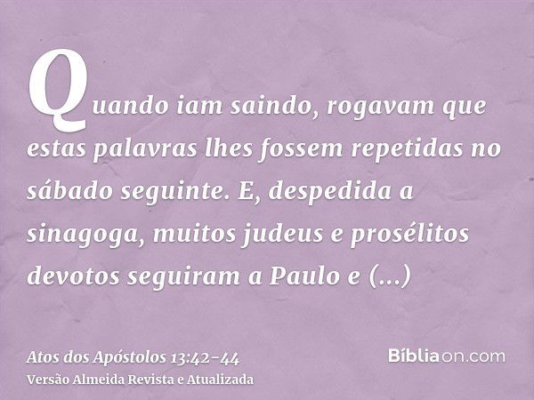 Quando iam saindo, rogavam que estas palavras lhes fossem repetidas no sábado seguinte.E, despedida a sinagoga, muitos judeus e prosélitos devotos seguiram a Pa