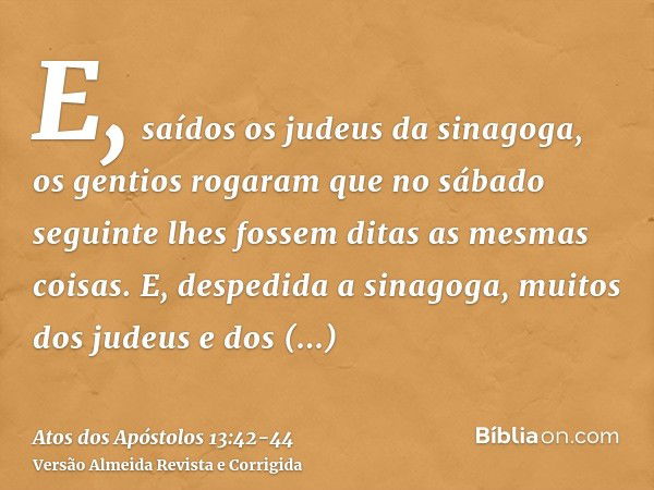 E, saídos os judeus da sinagoga, os gentios rogaram que no sábado seguinte lhes fossem ditas as mesmas coisas.E, despedida a sinagoga, muitos dos judeus e dos p