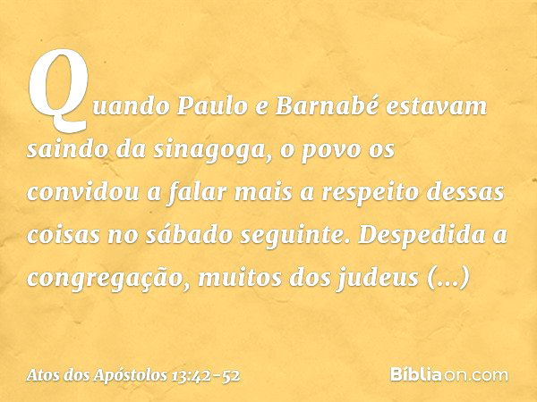 Quando Paulo e Barnabé estavam saindo da sinagoga, o povo os convidou a falar mais a respeito dessas coisas no sábado seguinte. Despedida a congregação, muitos 