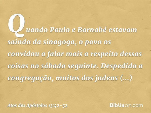 Quando Paulo e Barnabé estavam saindo da sinagoga, o povo os convidou a falar mais a respeito dessas coisas no sábado seguinte. Despedida a congregação, muitos 