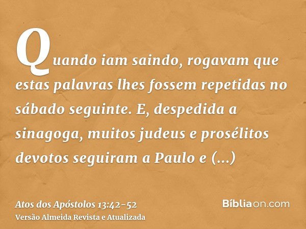 Quando iam saindo, rogavam que estas palavras lhes fossem repetidas no sábado seguinte.E, despedida a sinagoga, muitos judeus e prosélitos devotos seguiram a Pa