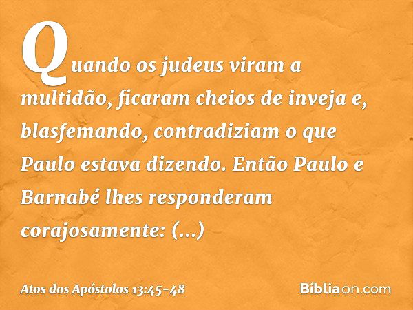 Quando os judeus viram a multidão, ficaram cheios de inveja e, blasfemando, contradiziam o que Paulo estava dizendo. Então Paulo e Barnabé lhes responderam cora