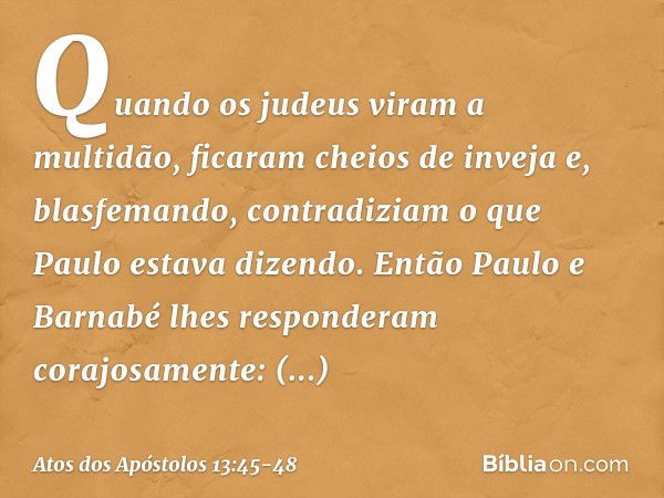 Quando os judeus viram a multidão, ficaram cheios de inveja e, blasfemando, contradiziam o que Paulo estava dizendo. Então Paulo e Barnabé lhes responderam cora