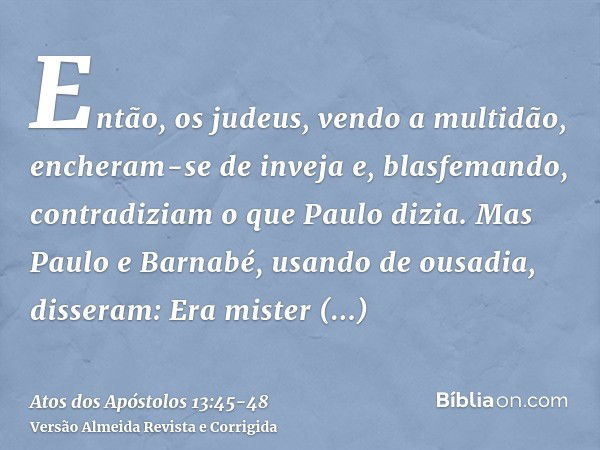 Então, os judeus, vendo a multidão, encheram-se de inveja e, blasfemando, contradiziam o que Paulo dizia.Mas Paulo e Barnabé, usando de ousadia, disseram: Era m