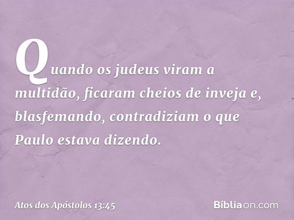 Quando os judeus viram a multidão, ficaram cheios de inveja e, blasfemando, contradiziam o que Paulo estava dizendo. -- Atos dos Apóstolos 13:45