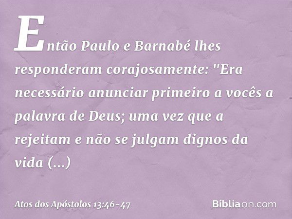 Então Paulo e Barnabé lhes responderam corajosamente: "Era necessário anunciar primeiro a vocês a palavra de Deus; uma vez que a rejeitam e não se julgam dignos