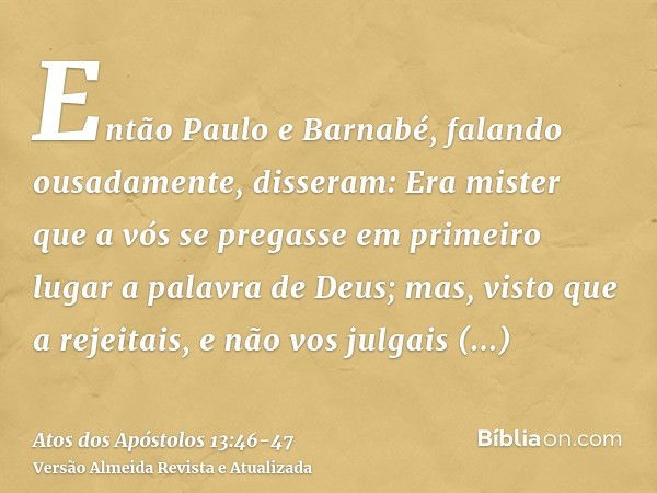 Então Paulo e Barnabé, falando ousadamente, disseram: Era mister que a vós se pregasse em primeiro lugar a palavra de Deus; mas, visto que a rejeitais, e não vo