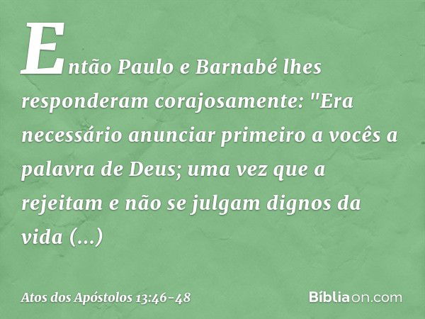 Então Paulo e Barnabé lhes responderam corajosamente: "Era necessário anunciar primeiro a vocês a palavra de Deus; uma vez que a rejeitam e não se julgam dignos