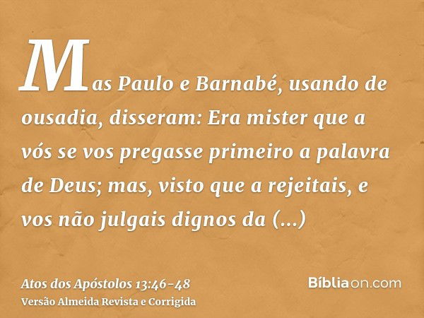 Mas Paulo e Barnabé, usando de ousadia, disseram: Era mister que a vós se vos pregasse primeiro a palavra de Deus; mas, visto que a rejeitais, e vos não julgais