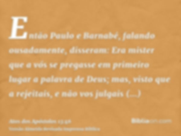 Então Paulo e Barnabé, falando ousadamente, disseram: Era mister que a vós se pregasse em primeiro lugar a palavra de Deus; mas, visto que a rejeitais, e não vo