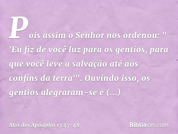 Pois assim o Senhor nos ordenou:
" 'Eu fiz de você luz para os gentios,
para que você leve a salvação
até aos confins da terra'". Ouvindo isso, os gentios alegr