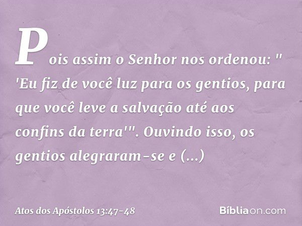 Pois assim o Senhor nos ordenou:
" 'Eu fiz de você luz para os gentios,
para que você leve a salvação
até aos confins da terra'". Ouvindo isso, os gentios alegr