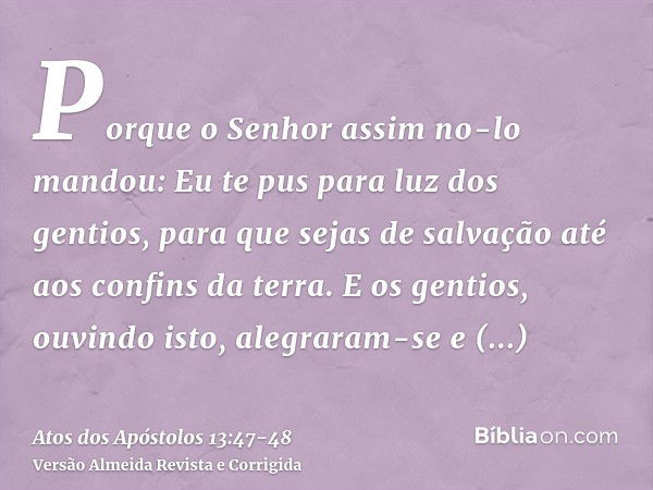 Porque o Senhor assim no-lo mandou: Eu te pus para luz dos gentios, para que sejas de salvação até aos confins da terra.E os gentios, ouvindo isto, alegraram-se