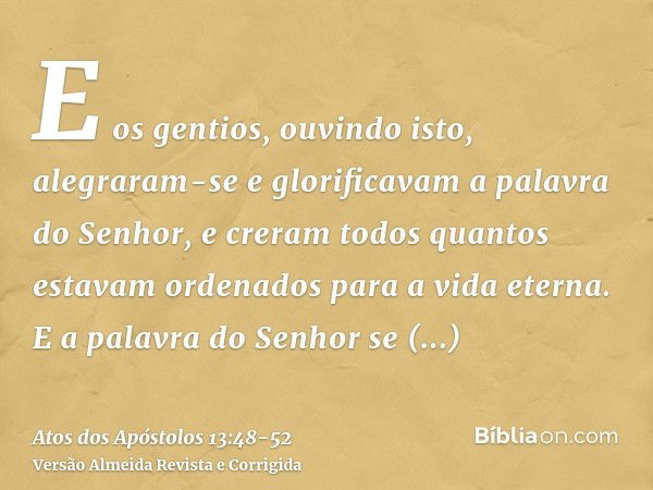 E os gentios, ouvindo isto, alegraram-se e glorificavam a palavra do Senhor, e creram todos quantos estavam ordenados para a vida eterna.E a palavra do Senhor s