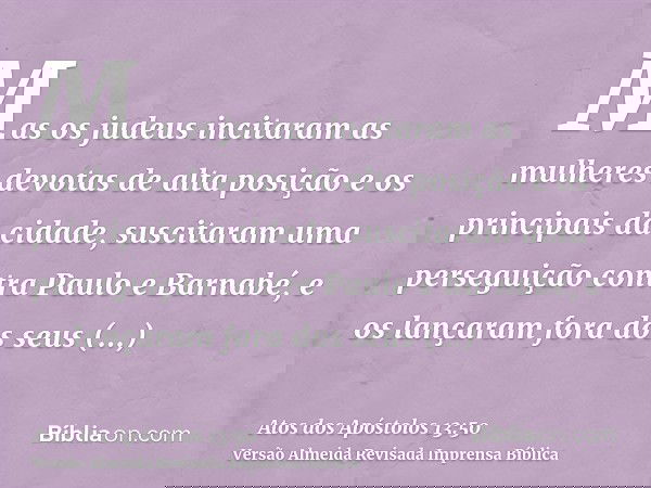 Mas os judeus incitaram as mulheres devotas de alta posição e os principais da cidade, suscitaram uma perseguição contra Paulo e Barnabé, e os lançaram fora dos