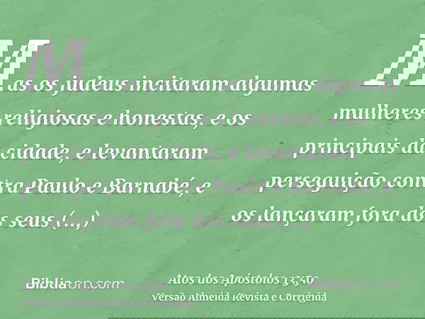 Mas os judeus incitaram algumas mulheres religiosas e honestas, e os principais da cidade, e levantaram perseguição contra Paulo e Barnabé, e os lançaram fora d
