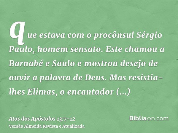 que estava com o procônsul Sérgio Paulo, homem sensato. Este chamou a Barnabé e Saulo e mostrou desejo de ouvir a palavra de Deus.Mas resistia-lhes Elimas, o en