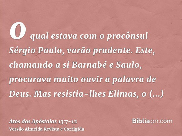 o qual estava com o procônsul Sérgio Paulo, varão prudente. Este, chamando a si Barnabé e Saulo, procurava muito ouvir a palavra de Deus.Mas resistia-lhes Elima