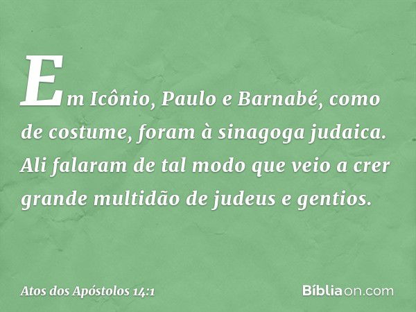 Em Icônio, Paulo e Barnabé, como de costume, foram à sinagoga judaica. Ali falaram de tal modo que veio a crer grande multidão de judeus e gentios. -- Atos dos 