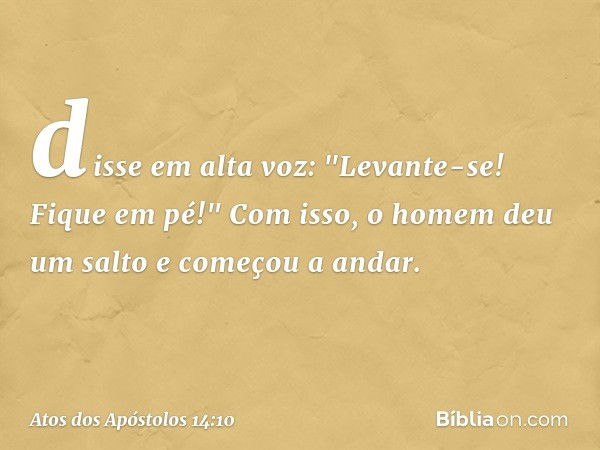 disse em alta voz: "Levante-se! Fique em pé!" Com isso, o homem deu um salto e começou a andar. -- Atos dos Apóstolos 14:10