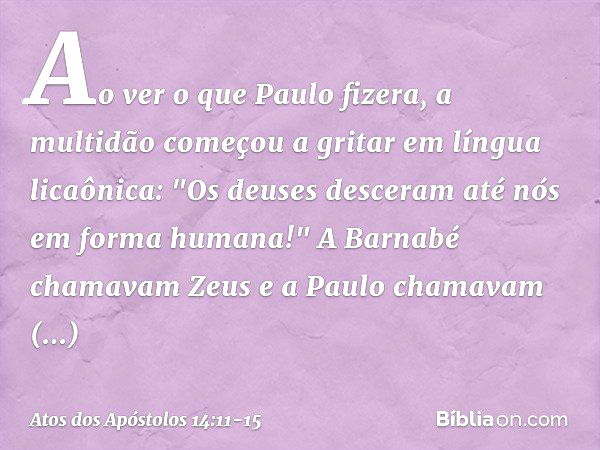 Ao ver o que Paulo fizera, a multidão começou a gritar em língua licaônica: "Os deuses desceram até nós em forma humana!" A Barnabé chamavam Zeus e a Paulo cham