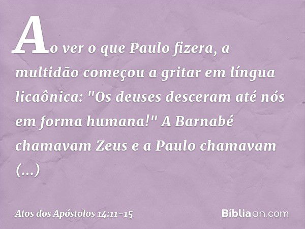 Ao ver o que Paulo fizera, a multidão começou a gritar em língua licaônica: "Os deuses desceram até nós em forma humana!" A Barnabé chamavam Zeus e a Paulo cham