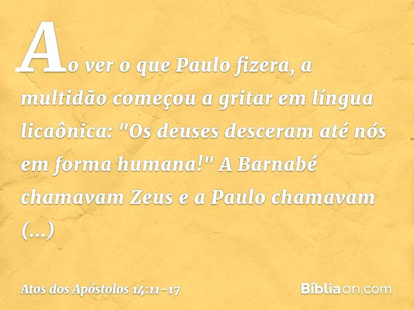 Ao ver o que Paulo fizera, a multidão começou a gritar em língua licaônica: "Os deuses desceram até nós em forma humana!" A Barnabé chamavam Zeus e a Paulo cham