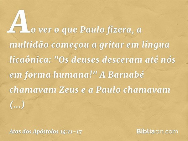 Ao ver o que Paulo fizera, a multidão começou a gritar em língua licaônica: "Os deuses desceram até nós em forma humana!" A Barnabé chamavam Zeus e a Paulo cham