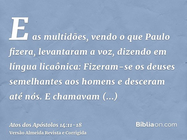 E as multidões, vendo o que Paulo fizera, levantaram a voz, dizendo em língua licaônica: Fizeram-se os deuses semelhantes aos homens e desceram até nós.E chamav