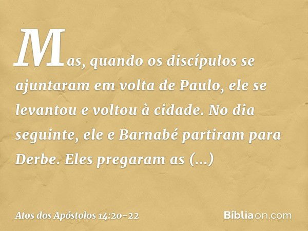 Mas, quando os discípulos se ajuntaram em volta de Paulo, ele se levantou e voltou à cidade. No dia seguinte, ele e Barnabé partiram para Derbe. Eles pregaram a