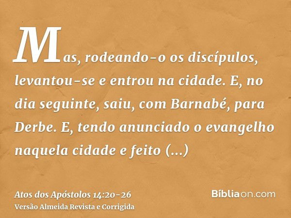 Mas, rodeando-o os discípulos, levantou-se e entrou na cidade. E, no dia seguinte, saiu, com Barnabé, para Derbe.E, tendo anunciado o evangelho naquela cidade e