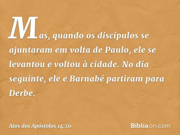 Mas, quando os discípulos se ajuntaram em volta de Paulo, ele se levantou e voltou à cidade. No dia seguinte, ele e Barnabé partiram para Derbe. -- Atos dos Apó