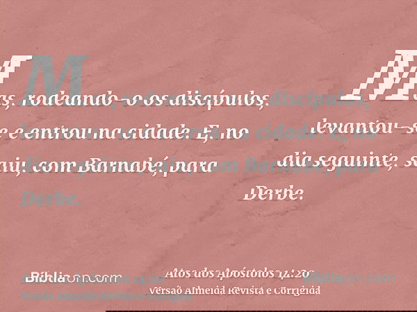 Mas, rodeando-o os discípulos, levantou-se e entrou na cidade. E, no dia seguinte, saiu, com Barnabé, para Derbe.