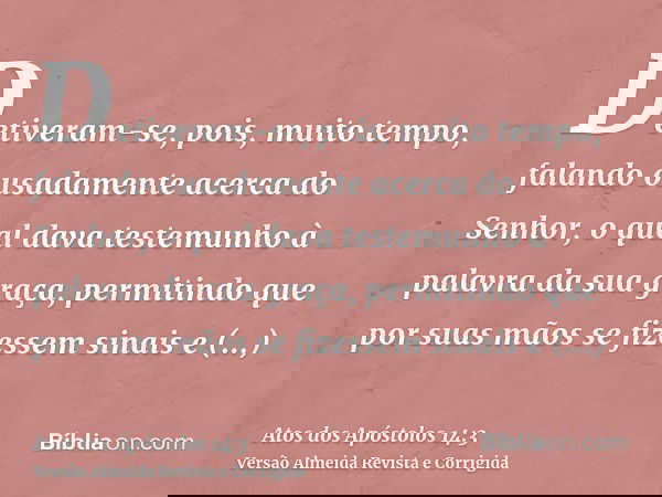 Detiveram-se, pois, muito tempo, falando ousadamente acerca do Senhor, o qual dava testemunho à palavra da sua graça, permitindo que por suas mãos se fizessem s