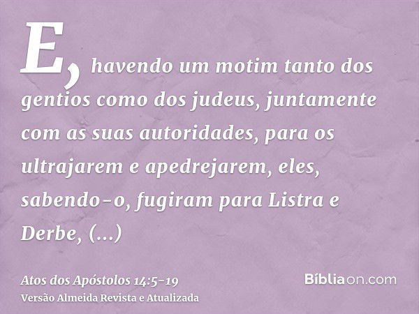 E, havendo um motim tanto dos gentios como dos judeus, juntamente com as suas autoridades, para os ultrajarem e apedrejarem,eles, sabendo-o, fugiram para Listra