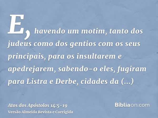 E, havendo um motim, tanto dos judeus como dos gentios com os seus principais, para os insultarem e apedrejarem,sabendo-o eles, fugiram para Listra e Derbe, cid