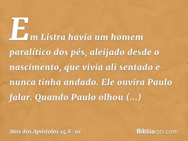 Em Listra havia um homem paralítico dos pés, aleijado desde o nascimento, que vivia ali sentado e nunca tinha andado. Ele ouvira Paulo falar. Quando Paulo olhou