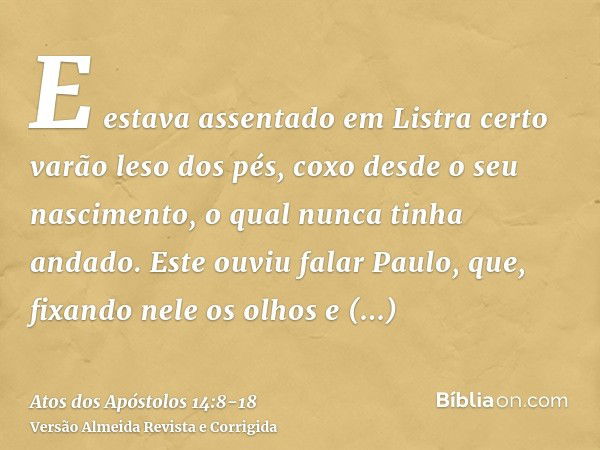 E estava assentado em Listra certo varão leso dos pés, coxo desde o seu nascimento, o qual nunca tinha andado.Este ouviu falar Paulo, que, fixando nele os olhos