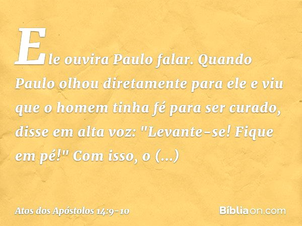 Ele ouvira Paulo falar. Quando Paulo olhou diretamente para ele e viu que o homem tinha fé para ser curado, disse em alta voz: "Levante-se! Fique em pé!" Com is