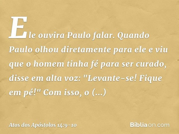 Ele ouvira Paulo falar. Quando Paulo olhou diretamente para ele e viu que o homem tinha fé para ser curado, disse em alta voz: "Levante-se! Fique em pé!" Com is