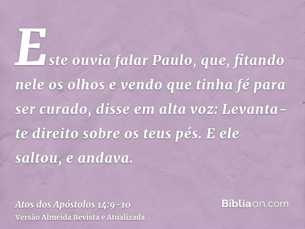 Este ouvia falar Paulo, que, fitando nele os olhos e vendo que tinha fé para ser curado,disse em alta voz: Levanta-te direito sobre os teus pés. E ele saltou, e