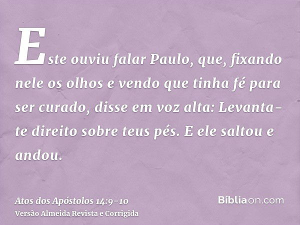 Este ouviu falar Paulo, que, fixando nele os olhos e vendo que tinha fé para ser curado,disse em voz alta: Levanta-te direito sobre teus pés. E ele saltou e and