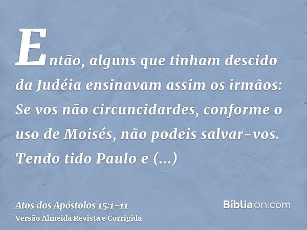 Então, alguns que tinham descido da Judéia ensinavam assim os irmãos: Se vos não circuncidardes, conforme o uso de Moisés, não podeis salvar-vos.Tendo tido Paul