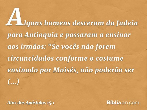 Alguns homens desceram da Judeia para Antioquia e passaram a ensinar aos irmãos: "Se vocês não forem circuncidados conforme o costume ensinado por Moisés, não p