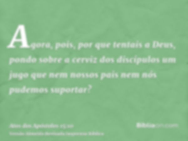 Agora, pois, por que tentais a Deus, pondo sobre a cerviz dos discípulos um jugo que nem nossos pais nem nós pudemos suportar?