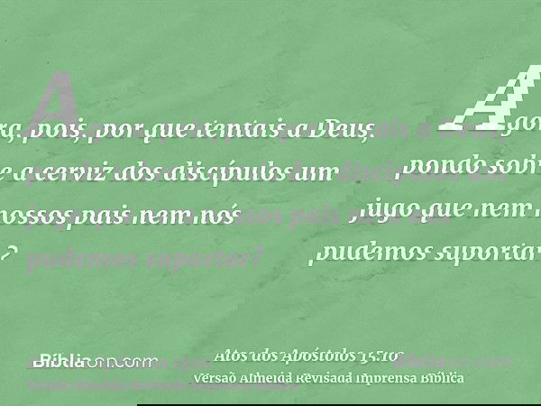Agora, pois, por que tentais a Deus, pondo sobre a cerviz dos discípulos um jugo que nem nossos pais nem nós pudemos suportar?